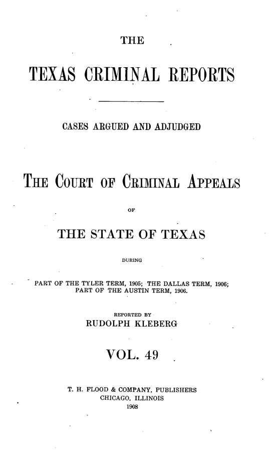 handle is hein.statereports/txcrimrpt0049 and id is 1 raw text is: THE

TEXAS CRIMINAL REPORTS
CASES ARGUED AND ADJUDGED
THE COURT OF CRIMINAL APPEALS
OF
THE STATE OF TEXAS
DURING
PART OF THE TYLER TERM, 1905; THE DALLAS TERM, 1906;
PART OF THE AUSTIN TERM, 1906.
REPORTED BY
RUDOLPH KLEBERG
VOL. 49
T. H. FLOOD & COMPANY, PUBLISHERS
CHICAGO, ILLINOIS
1908



