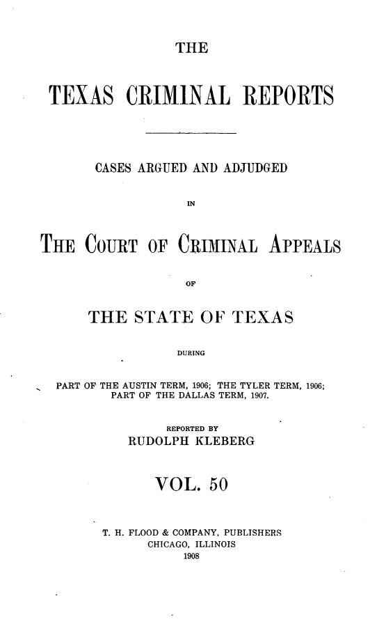 handle is hein.statereports/txcrimrpt0050 and id is 1 raw text is: THE

TEXAS CRIMINAL REPORTS
CASES ARGUED AND ADJUDGED
IN
THE COURT OF CRIMINAL APPEALS
OF
THE STATE OF TEXAS
DURING
PART OF THE AUSTIN TERM, 1906; THE TYLER TERM, 1906;
PART OF THE DALLAS TERM, 1907.

REPORTED BY
RUDOLPH KLEBERG
VOL. 50
T. H. FLOOD & COMPANY, PUBLISHERS
CHICAGO, ILLINOIS
1908


