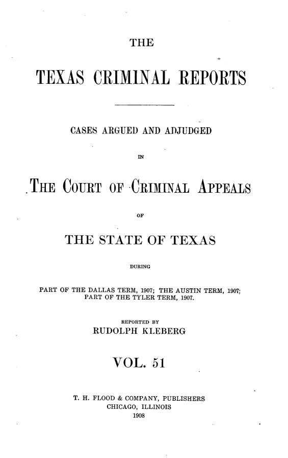 handle is hein.statereports/txcrimrpt0051 and id is 1 raw text is: THE

TEXAS CRIMINAL REPORTS
CASES ARGUED AND ADJUDGED
IN
THE COURT OF CRIMINAL APPEALS
OF
THE STATE OF TEXAS
DURING
PART OF THE DALLAS TERM, 1907; THE AUSTIN TERM, 1907;
PART OF THE TYLER TERM, 1907.

REPORTED BY
RUDOLPH KLEBERG
VOL. 51
T. H. FLOOD & COMPANY, PUBLISHERS
CHICAGO, ILLINOIS


