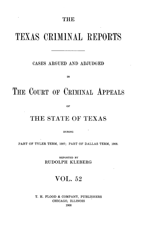 handle is hein.statereports/txcrimrpt0052 and id is 1 raw text is: THE

TEXAS CRIMINAL REPORTS
CASES ARGUED AND ADJUDGED
IN

THE COURT OF CRIMINAL

APPEALS

THE STATE OF TEXAS
DURING
PART OF TYLER TERM, 1907; PART OF DALLAS TERM, 1908.

REPORTED BY
RUDOLPH KLEBERG
VOL. 52
T. H. FLOOD & COMPANY, PUBLISHERS
CHICAGO, ILLINOIS
1908


