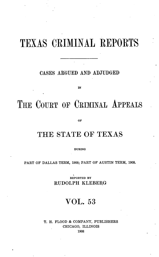 handle is hein.statereports/txcrimrpt0053 and id is 1 raw text is: TEXAS CRIMINAL REPORTS
CASES ARGUED AND ADJUDGED
IN
THE COURT OF CRIMINAL APPEALS
OF
THE STATE OF TEXAS
DURING
PART OF DALLAS TERM, 1908; PART OF AUSTIN TERM, 1908.

REPORTED BY
-RUDOLPH KLEBERG
VOL. 53
T. H. FLOOD & COMPANY, PUBLISHERS
CHICAGO, ILLINOIS
1908


