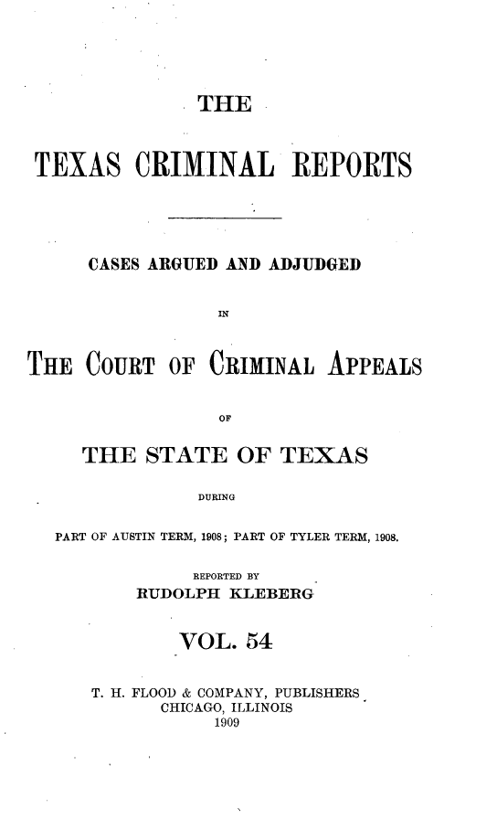 handle is hein.statereports/txcrimrpt0054 and id is 1 raw text is: THE
TEXAS CRIMINAL REPORTS
CASES ARGUED AND ADJUDGED
IN

THE COURT

OF CRIMINAL APPEALS

THE STATE OF TEXAS
DURING
PART OF AUSTIN TERM, 1908; PART OF TYLER TERM, 1908.

REPORTED BY
RUDOLPH KLEBERG
VOL. 54
T. H. FLOOD & COMPANY, PUBLISHERS
CHICAGO, ILLINOIS
1909


