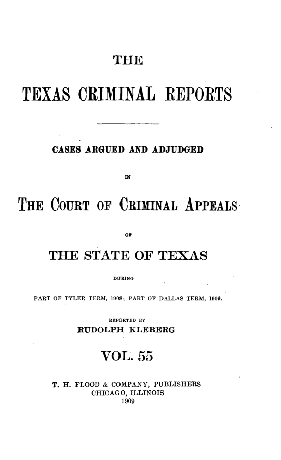 handle is hein.statereports/txcrimrpt0055 and id is 1 raw text is: THE
TEXAS CRIMINAL REPORTS
CASES ARGUED AND ADJUDGED
IN
THE COURT OF CRIMINAL APPEALS
OF
THE STATE OF TEXAS
DURING
PART OF TYLER TERM, 1908; PART OF DALLAS TERM, 1909.
REPORTED BY
RUDOLPH KLEBERG
VOL- 55
T. H. FLOOD & COMPANY, PUBLISHERS
CHICAGO, ILLINOIS
1909


