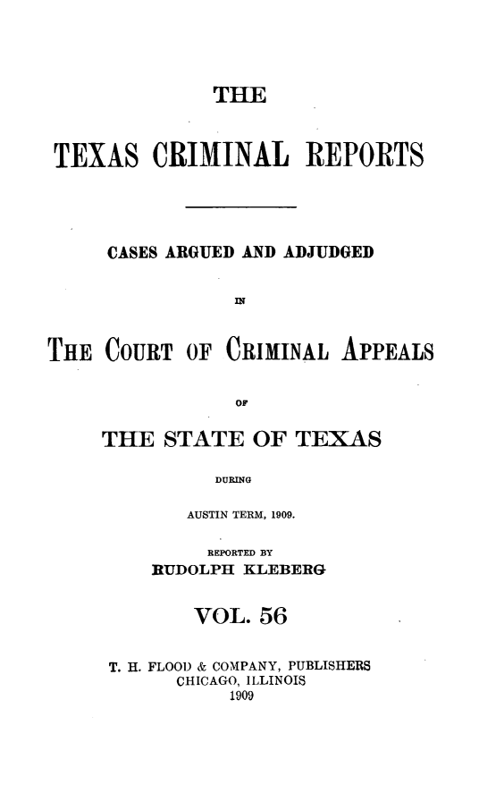 handle is hein.statereports/txcrimrpt0056 and id is 1 raw text is: THE
TEXAS CRIMINAL REPORTS
CASES ARGUED AND ADJUDGED

THE COURT

OF CRIMINAL APPEALS

THE STATE OF TEXAS
DURING
AUSTIN TERM, 1909.
REPORTED BY
RUDOLPH KLEBERG
VOL. 56
T. H. FLOOD & COMPANY, PUBLISHERS
CHICAGO, ILLINOIS
1909


