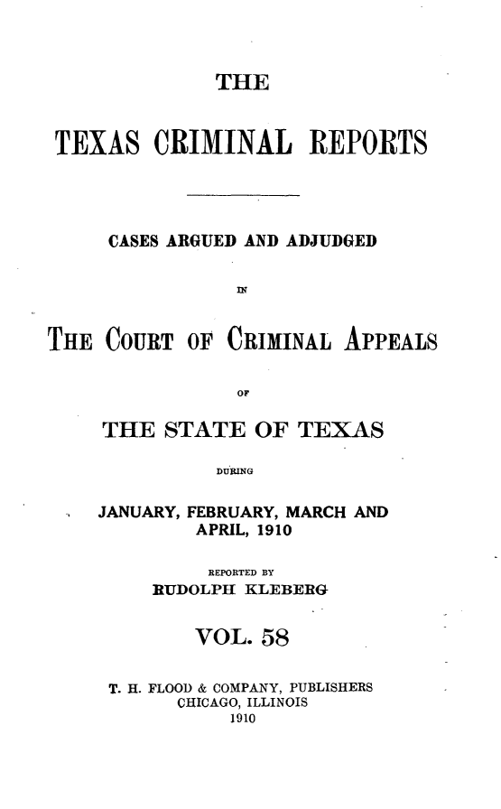 handle is hein.statereports/txcrimrpt0058 and id is 1 raw text is: THE
TEXAS CRIMINAL REPORTS
CASES ARGUED AND ADJUDGED
THE COURT OF CRIMINAL APPEALS
OF

THE STATE OF TEXAS
DURING
JANUARY, FEBRUARY, MARCH AND
APRIL, 1910
REPORTED BY
RUDOLPH KLEBERG
VOL. 58
T. H. FLOOD & COMPANY, PUBLISHERS
CHICAGO, ILLINOIS
1910


