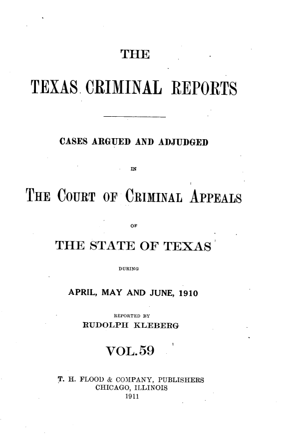 handle is hein.statereports/txcrimrpt0059 and id is 1 raw text is: THE
TEXAS. CRIMINAL REPORTS
CASES ARGUED AND ADJUDGED
THE COURT OF CRIMINAL APPEALS

THE STATE OF TEXAS
DURING
APRIL, MAY AND JUNE, 1910
REPORTED BY
RUDOLPH KLJEBERG
VOL.59
T. H. FLOOD & COMPANY, PUBLISHERS
CHICAGO, ILLINOIS
1911


