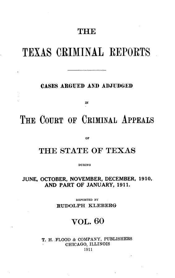 handle is hein.statereports/txcrimrpt0060 and id is 1 raw text is: THE
TEXAS CRIMINAL REPORTS
CASES ARGUED AND ADJUDGED
THE COURT OF CRIMINAL APPEALS
OF
THE STATE OF TEXAS
DURING
JUNE, OCTOBER, NOVEMBER, DECEMBER, 1910,
AND PART OF JANUARY, 1911.

REPORTED BY
RUDOLPH KLEBERG
VOL. 60
T. H..FLOOD & COMPANY, PUBLISHERS
CHICAGO, ILLINOIS
1911


