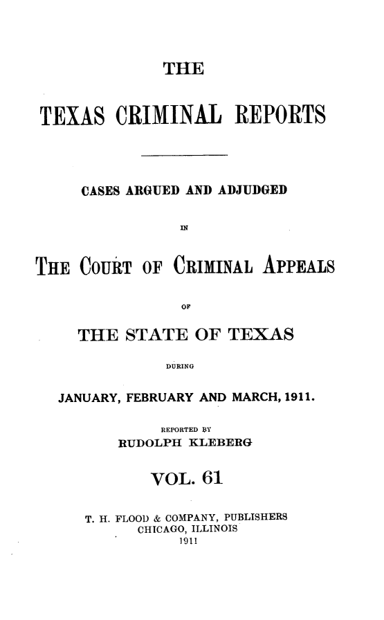handle is hein.statereports/txcrimrpt0061 and id is 1 raw text is: THE
TEXAS CRIMINAL REPORTS
CASES ARGUED AND ADJUDGED
IN
THE COURT OF CRIMINAL APPEALS
OF
THE STATE OF TEXAS
DURING
JANUARY, FEBRUARY AND MARCH, 1911.

REPORTED BY
RUDOLPH KLEBERG
VOL. 61
T. H. FLOOD & COMPANY, PUBLISHERS
CHICAGO, ILLINOIS
l911


