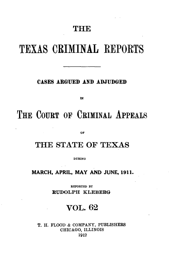 handle is hein.statereports/txcrimrpt0062 and id is 1 raw text is: THE
TEXAS CRIMINAL REPORTS
CASES ARGUED AND ADJUDGED
THE COURT OF CRIMINAL APPEALS
OF

THE STATE OF TEXAS
DURING
MARCH, APRIL, MAY AND JUNE, 1911.
REPORTED BY
RUDOLPH KLEBERG
VOL. 62
T. H. FLOOD & COMPANY, PUBLISHERS
CHICAGO, ILLINOIS
1912


