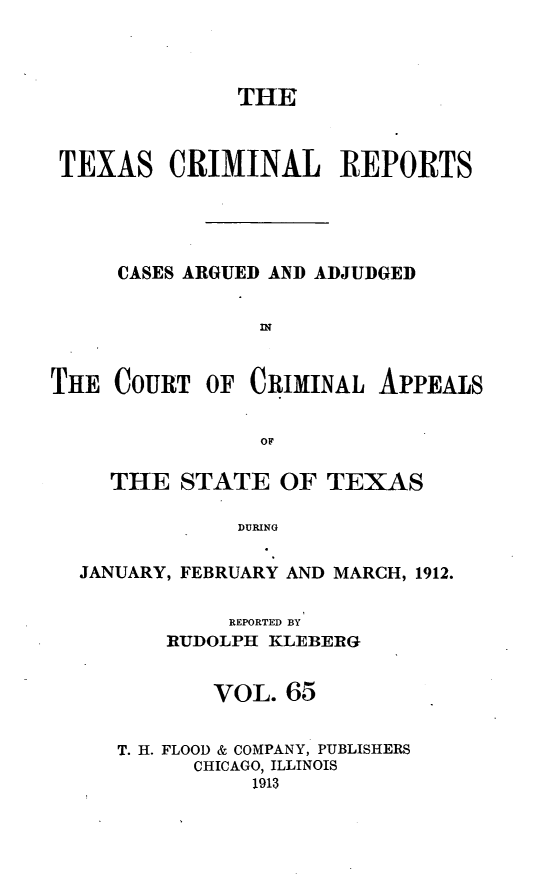 handle is hein.statereports/txcrimrpt0065 and id is 1 raw text is: THE
TEXAS CRIMINAL REPORTS
CASES ARGUED AND ADJUDGED
THE COURT OF CRIMINAL APPEALS
OF
THE STATE OF TEXAS
DURING
JANUARY, FEBRUARY AND MARCH, 1912.

REPORTED BY
RUDOLPH KLEBERG
VOL. 65
T. H. FLOOD & COMPANY, PUBLISHERS
CHICAGO, ILLINOIS
1913


