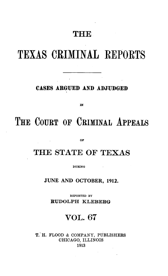 handle is hein.statereports/txcrimrpt0067 and id is 1 raw text is: THE
TEXAS CRIMINAL REPORTS
CASES ARGUED AND ADJUDGED
II'
THE COURT OF CRIMINAL APPEALS
OF

THE STATE OF TEXAS
DURING
JUNE AND OCTOBER, 1912.
REPORTED BY
RUDOLPH KLEBERG
VOL. 67
T. H. FLOOD & COMPANY, PUBLISHERS
CHICAGO, ILLINOIS
1913


