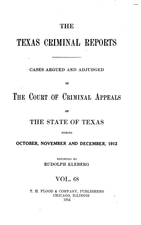 handle is hein.statereports/txcrimrpt0068 and id is 1 raw text is: THE
TEXAS CRIMINAL REPORTS
CASES ARGUED AND ADJUDGED
IN

THE COURT OF CRIMINAL

APPEALS

THE STATE OF TEXAS
DURING
OCTOBER, NOVEMBER AND DECEMBER, 1912

REPORTED BY
RUDOLPH KLEBERG
VOL. 68
T. H. FLOOD & COMPANY, PUBLISHERS
CHICAGO, ILLINOIS
1914



