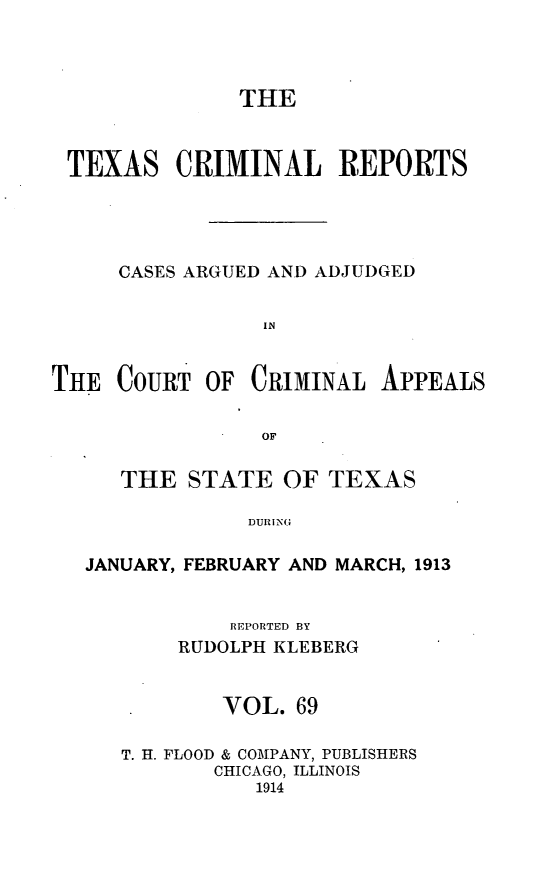 handle is hein.statereports/txcrimrpt0069 and id is 1 raw text is: THE
TEXAS CRIMINAL REPORTS
CASES ARGUED AND ADJUDGED
IN
THE COURT OF CRIMINAL APPEALS
OF
THE STATE OF TEXAS
DURING
JANUARY, FEBRUARY AND MARCH, 1913
REPORTED BY
RUDOLPH KLEBERG
VOL. 69
T. H. FLOOD & COMPANY, PUBLISHERS
CHICAGO, ILLINOIS
1914



