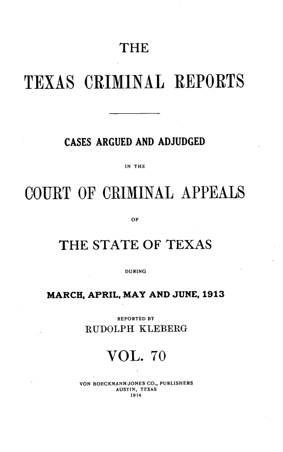 handle is hein.statereports/txcrimrpt0070 and id is 1 raw text is: THE
TEXAS CRIMINAL REPORTS
CASES ARGUED AND ADJUDGED
IN THE
COURT OF CRIMINAL APPEALS
OF
THE STATE OF TEXAS
DURING
MARCH. APRIL, MAY AND JUNE, 1913

REPORTED BY
RUDOLPH KLEBERG
VOL. 70
VON BOECKMANN-JONES CO., PUBLISHERS
AUSTIN, TEXAS
1914


