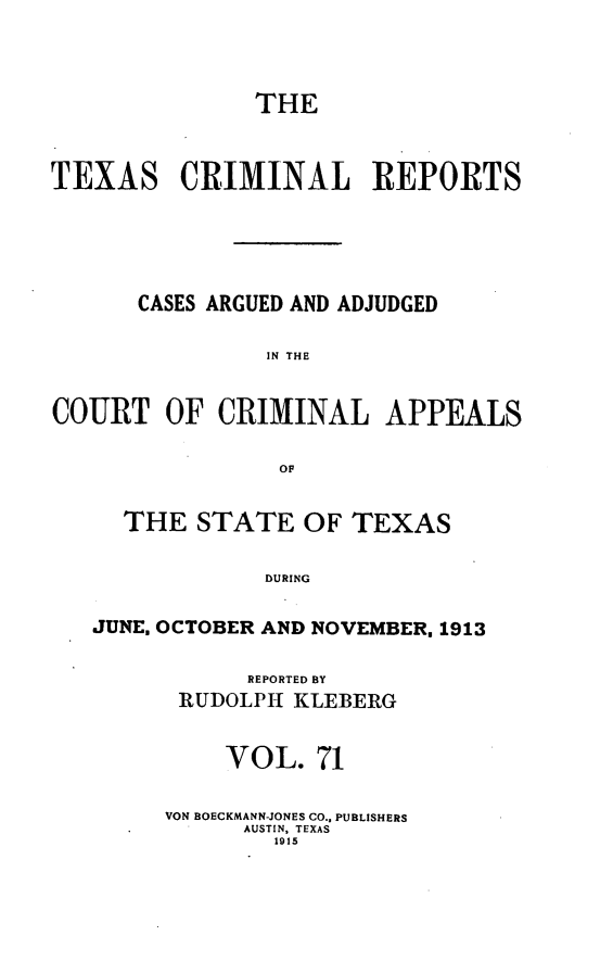 handle is hein.statereports/txcrimrpt0071 and id is 1 raw text is: THE
TEXAS CRIMINAL REPORTS
CASES ARGUED AND ADJUDGED
IN THE
COURT OF CRIMINAL APPEALS
OF
THE STATE OF TEXAS
DURING
JUNE. OCTOBER AND NOVEMBER. 1913

REPORTED BY
RUDOLPH1 KLEBERG
VOL. 71
VON BOECKMANN-JONES CO., PUBLISHERS
AUSTIN, TEXAS
1915


