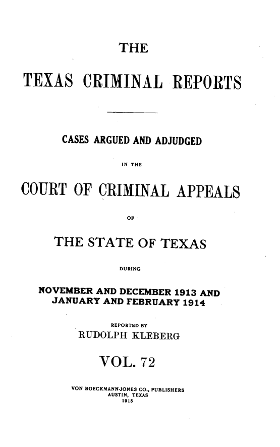 handle is hein.statereports/txcrimrpt0072 and id is 1 raw text is: THE
TEXAS CRIMINAL REPORTS
CASES ARGUED AND ADJUDGED
IN THE
COURT OF CRIMINAL APPEALS
OF
THE STATE OF TEXAS
DURING
NOVEMBER AND DECEMBER 1913 AND
JANUARY AND FEBRUARY 1914

REPORTED BY
RUDOLPH KLEBERG
VOL. 72
VON BOECKMANN-JONES CO.. PUBLISHERS
AUSTIN, TEXAS
1915


