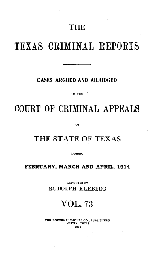 handle is hein.statereports/txcrimrpt0073 and id is 1 raw text is: THE
TEXAS CRIMINAL REPORTS
CASES ARGUED AND ADJUDGED
IN THE
COURT OF CRIMINAL APPEALS
OF
THE STATE OF TEXAS
DURING
FEBRUARY. MARCH AND -APRIL, 1914

REPORTED BY
RUDOLPH KLEBERG
VOL. 73
VON BOECKMANN-JONES CO., PUBLISHERS
AUSTIN, TEXAS
1915


