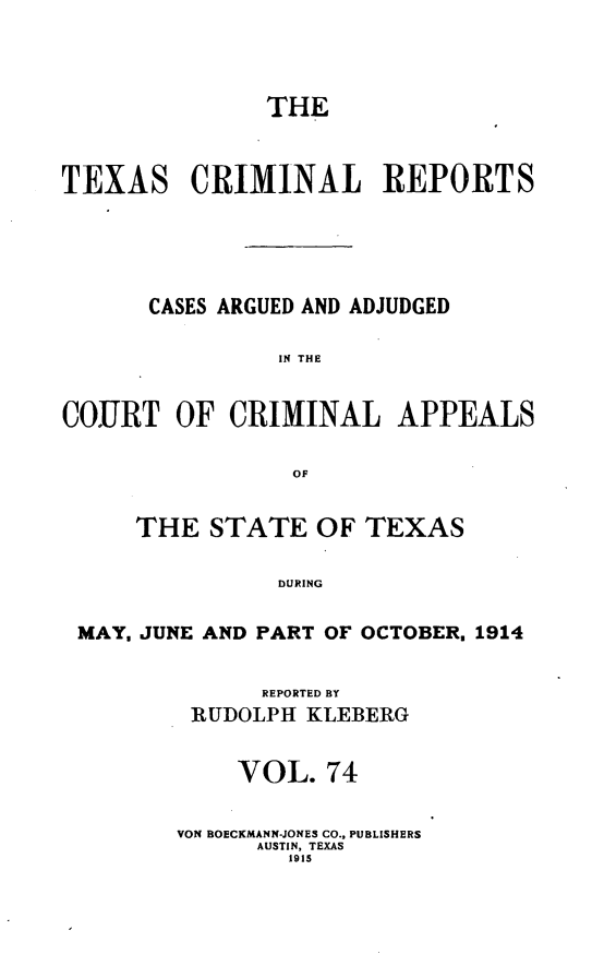 handle is hein.statereports/txcrimrpt0074 and id is 1 raw text is: THE
TEXAS CRIMINAL REPORTS
CASES ARGUED AND ADJUDGED
IN THE
COURT OF CRIMINAL APPEALS
OF
THE STATE OF TEXAS
DURING
MAY. JUNE AND PART OF OCTOBER. 1914

REPORTED BY
RUDOLPH KLEBERG
VOL. 74
VON BOECKMANN-JONES CO., PUBLISHERS
AUSTIN, TEXAS
1915


