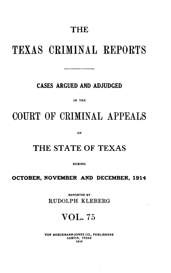 handle is hein.statereports/txcrimrpt0075 and id is 1 raw text is: THE
TEXAS CRIMINAL REPORTS
CASES ARGUED AND ADJUDGED
IN THE
COURT OF CRIMINAL APPEALS
OF
THE STATE OF TEXAS
DURING
OCTOBER, NOVEMBER AND DECEMBER, 1914

REPORTED BY
RUDOLPH KLEBERG
VOL. 75
VON BOECKMANN-JONES CO., PUBLISHERS
AUSTIN, TEXAS
1916


