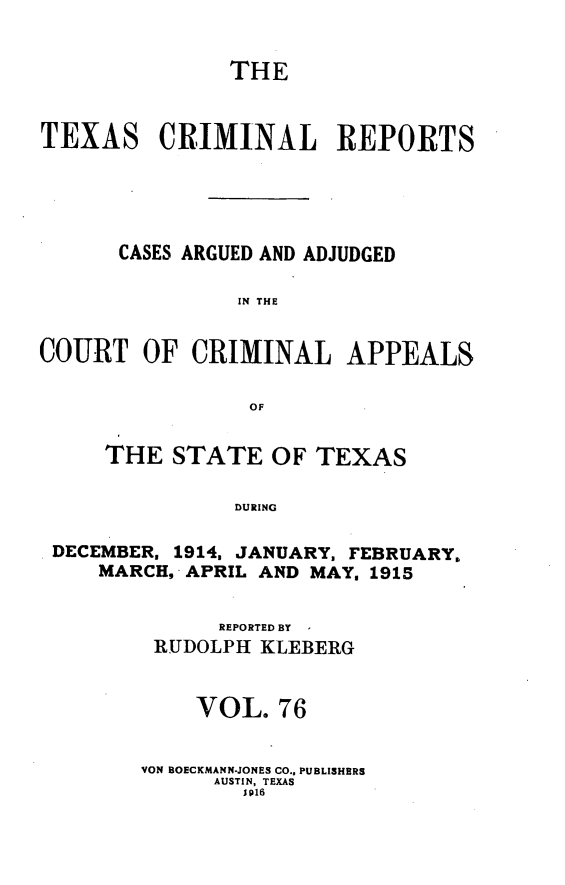 handle is hein.statereports/txcrimrpt0076 and id is 1 raw text is: THE
TEXAS CRIMINAL REPORTS
CASES ARGUED AND ADJUDGED
IN THE
COURT OF CRIMINAL APPEALS
OF
THE STATE OF TEXAS
DURING
DECEMBER, 1914, JANUARY, FEBRUARY.
MARCH, APRIL AND MAY, 1915

REPORTED BY
RUDOLPH KLEBERG
VOL. 76
VON BOECKMANN-JONES CO.. PUBLISHERS
AUSTIN, TEXAS
Wp16


