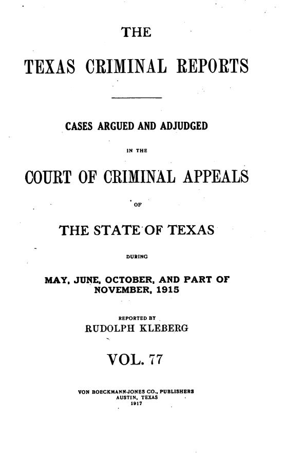 handle is hein.statereports/txcrimrpt0077 and id is 1 raw text is: THE
TEXAS CRIMINAL REPORTS
CASES ARGUED AND ADJUDGED
IN THE
COURT OF CRIMINAL APPEALS
OF
THE STATEOF TEXAS
DURING
MAY, JUNE. OCTOBER. AND PART OF
NOVEMBER. 1915

REPORTED BY
RUDOLPH KLEBERG
VOL. 77
VON BOECKMANN-JONES CO.. PUBLISHERS
AUSTIN, TEXAS
1917


