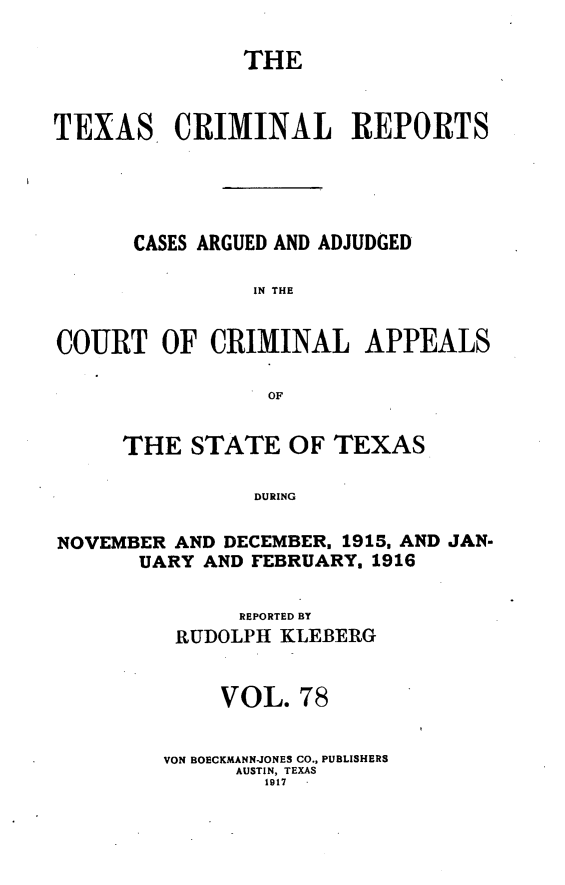 handle is hein.statereports/txcrimrpt0078 and id is 1 raw text is: THE
TEXAS CRIMINAL REPORTS
CASES ARGUED AND ADJUDGED
IN THE
COURT OF CRIMINAL APPEALS
OF
THE STATE OF TEXAS
DURING
NOVEMBER AND DECEMBER. 1915, AND JAN-
UARY AND FEBRUARY, 1916

REPORTED BY
RUDOLPH KLEBERG
VOL. 78
VON BOECKMANN-JONES CO., PUBLISHERS
AUSTIN, TEXAS
1917


