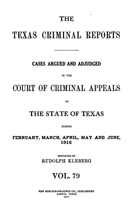 handle is hein.statereports/txcrimrpt0079 and id is 1 raw text is: THE
TEXAS CRIMINAL REPORTS
CASES ARGUED AND ADJUDGED
IN THE
COURT OF CRIMINAL APPEALS
OF

THE STATE OF TEXAS
DURING

FEBRUARY, MARCH, APRIL, MAY AND JUNE.
1916
REPORTED BY
RUDOLPH KLEBERG
VOL. 79
VON BOECKMANN-JONES CO., PUBLISHERS
AUSTIN, TEXAS
1917


