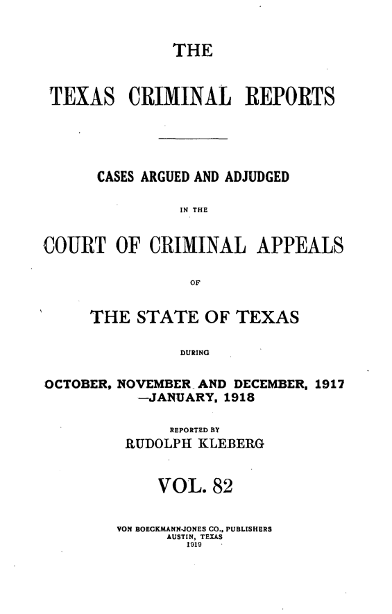 handle is hein.statereports/txcrimrpt0082 and id is 1 raw text is: THE
TEXAS CRIMINAL REPORTS
CASES ARGUED AND ADJUDGED
IN THE
COURT OF CRIMINAL APPEALS
OF
THE STATE OF TEXAS
DURING
OCTOBER, NOVEMBER AND DECEMBER. 1917
-JANUARY. 1918

REPORTED BY
RUDOLPH KLEBERG
VOL. 82
VON BOECKMANN-JONES CO., PUBLISHERS
AUSTIN, TEXAS
1919


