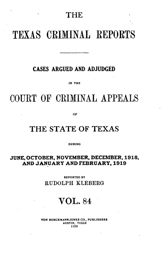 handle is hein.statereports/txcrimrpt0084 and id is 1 raw text is: THE
TEXAS CRIMINAL         REPORTS
CASES ARGUED AND ADJUDGED
IN THE
COURT OF CRIMINAL APPEALS
OF
THE STATE OF TEXAS
DURING
JUNE, OCTOBER, NOVEMBER, DECEMBER, 1918,
AND JANUARY AND FEBRUARY. 1919

REPORTED BY
RUDOLPH KLEBERG
VOL. 84
VON BOECKMANN-JONES CO., PUBLISHERS
AUSTIN, TEXAS
1920


