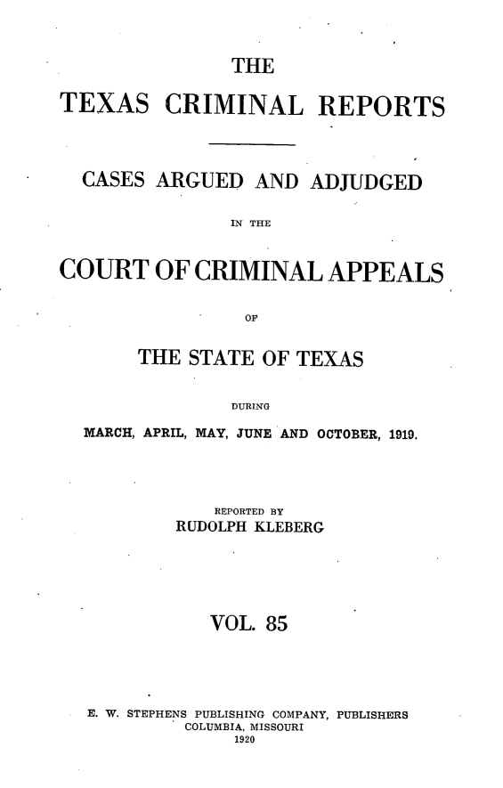 handle is hein.statereports/txcrimrpt0085 and id is 1 raw text is: THE
TEXAS CRIMINAL REPORTS
CASES ARGUED AND ADJUDGED
IN THE
COURT OF CRIMINAL APPEALS
OF
THE STATE OF TEXAS
DURING
MARCH, APRIL, MAY, JUNE AND OCTOBER, 1919.

REPORTED BY
RUDOLPH KLEBERG
VOL. 85
E. W. STEPHENS PUBLISHING COMPANY, PUBLISHERS
COLUMBIA, MISSOURI
1920


