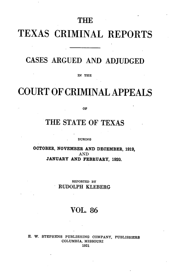 handle is hein.statereports/txcrimrpt0086 and id is 1 raw text is: THE
TEXAS CRIMINAL REPORTS
CASES ARGUED AND ADJUDGED
IN THE
COURT OF CRIMINAL APPEALS
OF

THE STATE OF TEXAS
DURING
OCTOBER, NOVEMBER AND DECEMBER, 1919,
AND
JANUARY AND FEBRUARY, 1920.

REPORTED BY
RUDOLPH KLEBERG
VOL. 86
E. W. STEPHENS PUBLISHING COMPANY, PUBLISHERS
COLUMBIA, MISSOURI
1921


