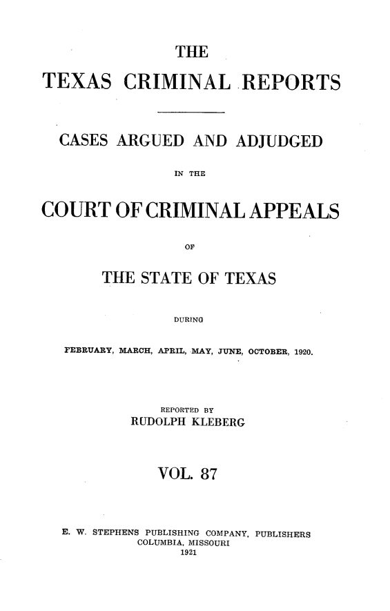 handle is hein.statereports/txcrimrpt0087 and id is 1 raw text is: THE
TEXAS CRIMINAL -REPORTS
CASES ARGUED AND ADJUDGED
IN THE
COURT OF CRIMINAL APPEALS
OF
THE STATE OF TEXAS
DURING
FEBRUARY, MARCH, APRIL, MAY, JUNE, OCTOBER, 1920.

REPORTED BY
RUDOLPH KLEBERG
VOL. 87
E. W. STEPHENS PUBLISHING COMPANY, PUBLISHERS
COLUMBIA, MISSOURI
1921


