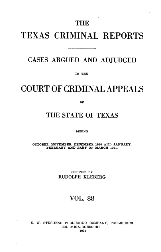 handle is hein.statereports/txcrimrpt0088 and id is 1 raw text is: THE

TEXAS

CRIMINAL REPORTS

CASES ARGUED AND ADJUDGED
IN THE
COURT OF CRIMINAL APPEALS
OF
THE STATE OF TEXAS
DURING
OCTOBER, NOVEMBER, DECEMBER 1920 AND JANUARY,
FEBRUARY AND PART OF MARCH 1921.

REPORTED BY
RUDOLPH KLEBERG
VOL. 88
E. W. STEPHENS PUBLISHING COMPANY, PUBLISHERS
COLUMBIA, MISSOURI
1921


