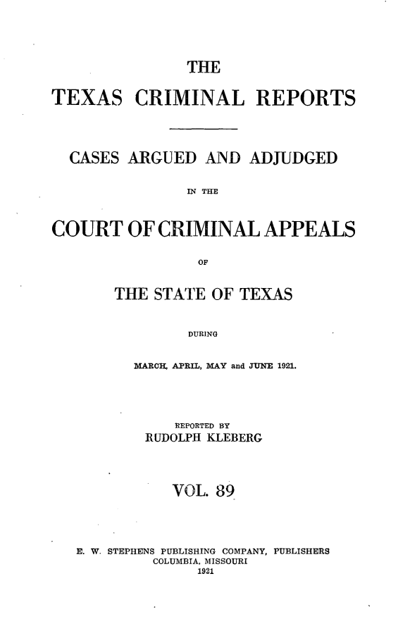handle is hein.statereports/txcrimrpt0089 and id is 1 raw text is: THE
TEXAS CRIMINAL REPORTS
CASES ARGUED AND ADJUDGED
IN THE
COURT OF CRIMINAL APPEALS
OF

THE STATE OF TEXAS
DURING
MARCI-, APRIL, MAY and JUNE 1921.

REPORTED BY
RUDOLPH KLEBERG
VOL. 89
E. W. STEPHENS PUBLISHING COMPANY, PUBLISHERS
COLUMBIA, MISSOURI
1921


