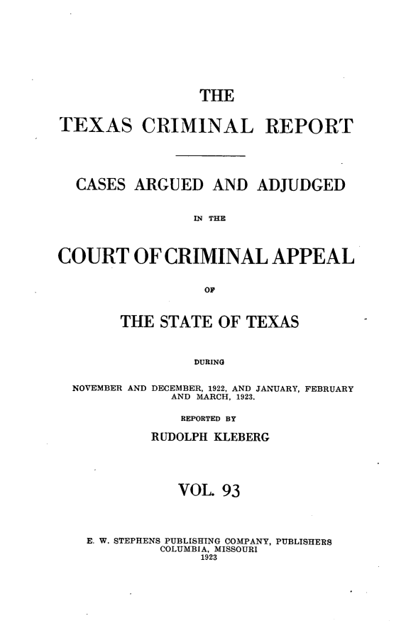 handle is hein.statereports/txcrimrpt0093 and id is 1 raw text is: THE
TEXAS CRIMINAL REPORT
CASES ARGUED AND ADJUDGED
IN THE
COURT OF CRIMINAL APPEAL
OF

THE STATE OF TEXAS
DURING

NOVEMBER AND

DECEMBER, 1922, AND JANUARY, FEBRUARY
AND MARCH, 1923.

REPORTED BY
RUDOLPH KLEBERG
VOL. 93
E. W. STEPHENS PUBLISHING COMPANY, PUBLISHERS
COLUMBIA, MISSOURI
1923


