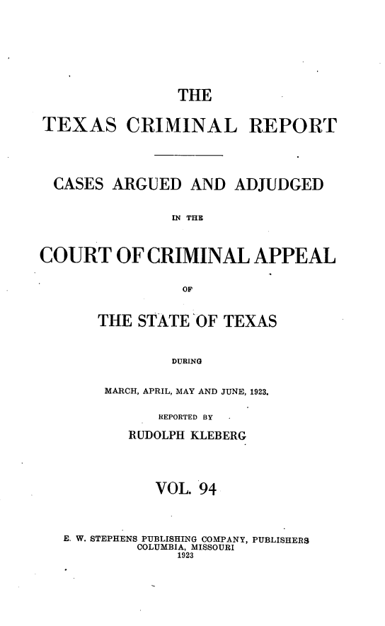 handle is hein.statereports/txcrimrpt0094 and id is 1 raw text is: THE
TEXAS CRIMINAL REPORT
CASES ARGUED AND ADJUDGED
IN THE
COURT OF CRIMINAL APPEAL
OF

THE STATE OF TEXAS
DURING
MARCH, APRIL, MAY AND JUNE, 1923.

REPORTED BY
RUDOLPH KLEBERG
VOL. 94
E. W. STEPHENS PUBLISHING COMPANY, PUBLISHERS
COLUMBIA, MISSOURI
1923


