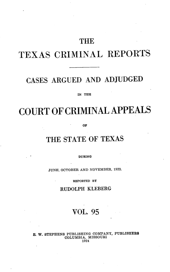 handle is hein.statereports/txcrimrpt0095 and id is 1 raw text is: THE
TEXAS CRIMINAL REPORTS
CASES ARGUED AND ADJUDGED
IN THE
COURT OF CRIMINAL APPEALS
OF

THE STATE OF TEXAS
DURING
JUNE, OCTOBER AND NOVEMBER, 1923.

REPORTED BY
RUDOLPH KLEBERG
VOL. 95
E. W. STEPHENS PUBLISHING COMPANY, PUBLISHERS
COLUMBIA, MISSOURI
1924


