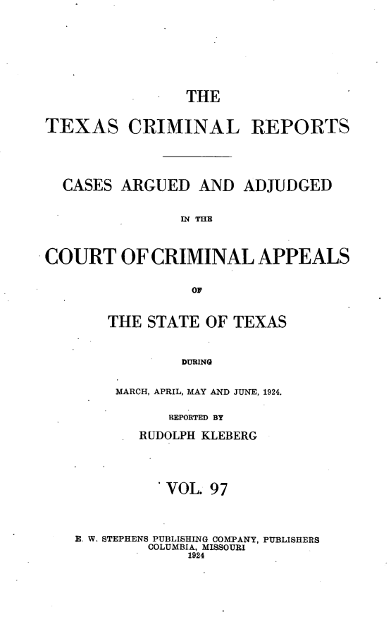 handle is hein.statereports/txcrimrpt0097 and id is 1 raw text is: THE
TEXAS CRIMINAL REPORTS
CASES ARGUED AND ADJUDGED
IN THE
COURT OF CRIMINAL APPEALS
Oi

THE STATE OF TEXAS
DURING
MARCH, APRIL, MAY AND JUNE, 1924.

REPORTED BY
RUDOLPH KLEBERG
VOL. 97
E. W. STEPHENS PUBLISHING COMPANY, PUBLISHERS
COLUMBIA, MISSOURI
1924


