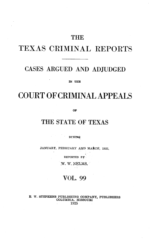 handle is hein.statereports/txcrimrpt0099 and id is 1 raw text is: THE
TEXAS CRIMINAL REPORTS
CASES ARGUED AND ADJUDGED
IN THE
COURT OF CRIMINAL APPEALS
OF

THE STATE OF TEXAS
DUmR11
JANUARY, FEBRUARY AND MARCI-I, 1925.

REPORTED BY
w. W. NELMS.
VOL. 99

E. W. STEPHENS PUBLISHING COMPANY, PUBLISHERS
COLUMBIA, MISSOURI
1925



