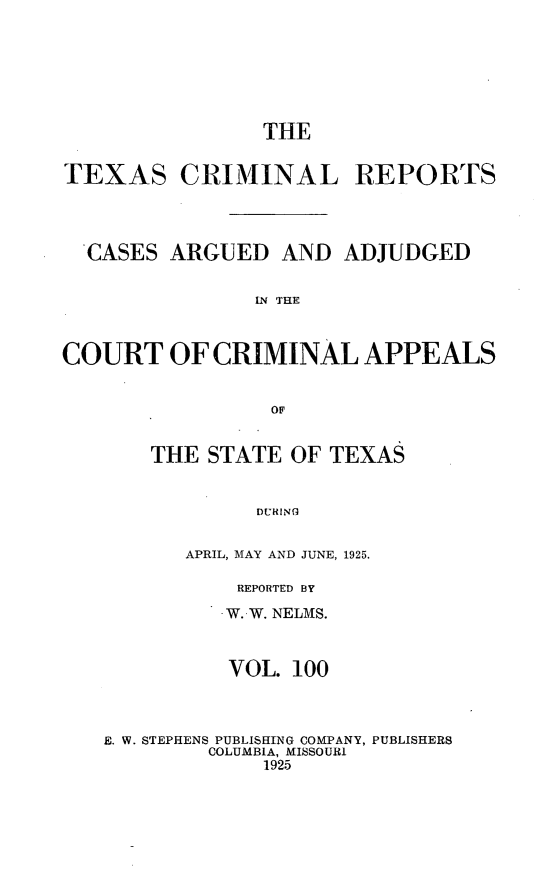 handle is hein.statereports/txcrimrpt0100 and id is 1 raw text is: THE
TEXAS CRIMINAL REPORTS
CASES ARGUED AND ADJUDGED
IN THE
COURT OF CRIMINAL APPEALS

THE STATE OF TEXAS
DURING
APRIL, MAY AND JUNE, 1925.

REPORTED BY
W. W. NELMS.
VOL. 100
E. W. STEPHENS PUBLISHING COMPANY, PUBLISHERS
COLUMBIA, MISSOURI
1925


