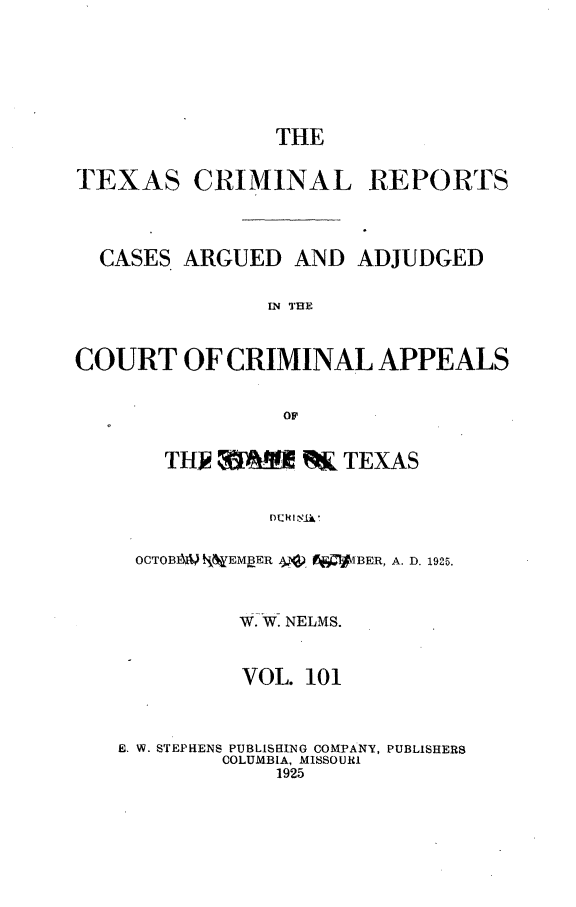 handle is hein.statereports/txcrimrpt0101 and id is 1 raw text is: THE

TEXAS CRIMINAL

REPORTS

CASES ARGUED AND ADJUDGED
IN TUE
COURT OF CRIMINAL APPEALS
OF
TH.IR MA RK TEXAS
OCTOB1kW NNEMBER AV'. jVIBER, A. D. 1925.
W. W. NELMS.
VOL. 101
E. W. STEPHEN$ PUBLISHING COMPANY, PUBLISHERS
COLUMBIA, MISSOURI
1925


