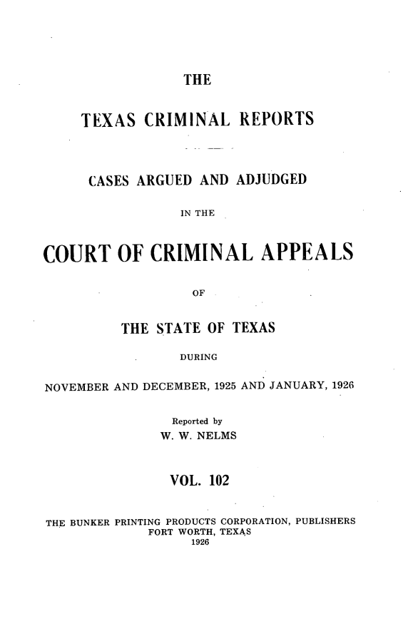 handle is hein.statereports/txcrimrpt0102 and id is 1 raw text is: THE

TEXAS CRIMINAL REPORTS
CASES ARGUED AND ADJUDGED
IN THE
COURT OF CRIMINAL APPEALS
OF
THE STATE OF TEXAS
DURING
NOVEMBER AND DECEMBER, 1925 AND JANUARY, 1926
Reported by
W. W. NELMS
VOL. 102
THE BUNKER PRINTING PRODUCTS CORPORATION, PUBLISHERS
FORT WORTH, TEXAS
1926


