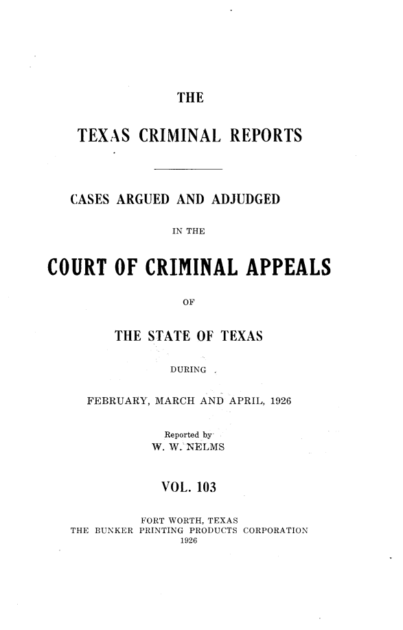 handle is hein.statereports/txcrimrpt0103 and id is 1 raw text is: THE
TEXAS CRIMINAL REPORTS
CASES ARGUED AND ADJUDGED
IN THE
COURT OF CRIMINAL APPEALS
OF

THE STATE OF TEXAS
DURING
FEBRUARY, MARCH AND APRIL, 1926

Reported by,
W. W.2 NELMS
VOL. 103
FORT WORTH, TEXAS
THE BUNKER PRINTING PRODUCTS
1926

CORPORATION


