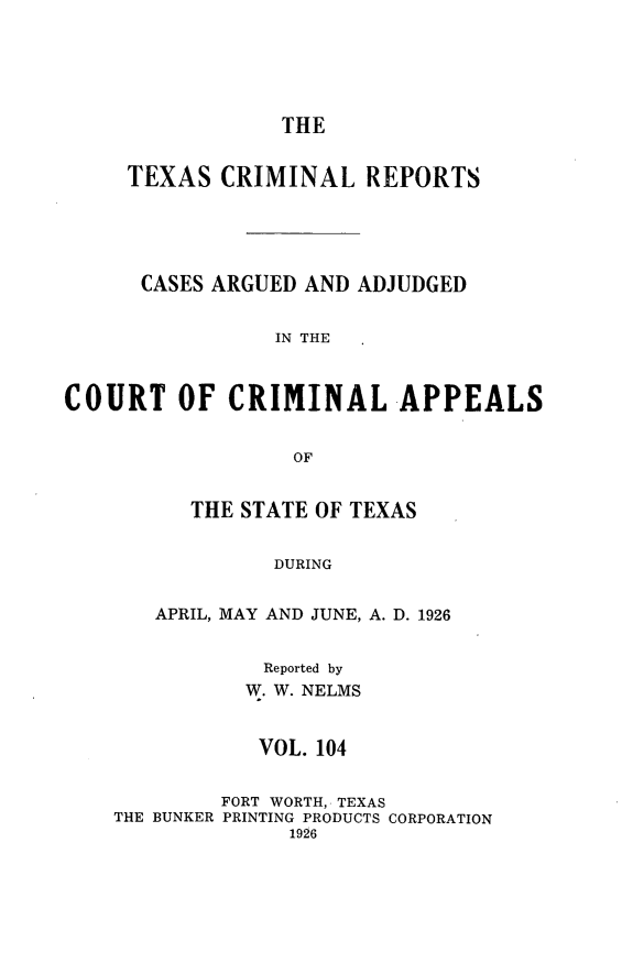 handle is hein.statereports/txcrimrpt0104 and id is 1 raw text is: THE
TEXAS CRIMINAL REPORTS
CASES ARGUED AND ADJUDGED
IN THE
COURT OF CRIMINAL APPEALS
OF
THE STATE OF TEXAS
DURING
APRIL, MAY AND JUNE, A. D. 1926
Reported by
W. W. NELMS
VOL. 104
FORT WORTH, TEXAS
THE BUNKER PRINTING PRODUCTS CORPORATION
1926


