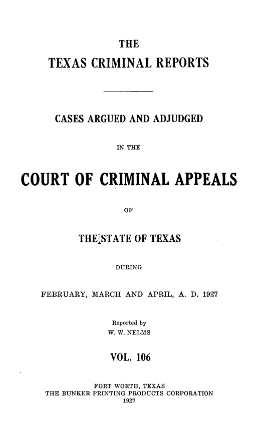 handle is hein.statereports/txcrimrpt0106 and id is 1 raw text is: THE
TEXAS CRIMINAL REPORTS
CASES ARGUED AND ADJUDGED
IN THE
COURT OF CRIMINAL APPEALS
OF
THEi STATE OF TEXAS
DURING
FEBRUARY, MARCH AND APRIL, A. D. 1927
Reported by
W. W. NELMS
VOL. 106
FORT WORTH, TEXAS
THE BUNKER PRINTING PRODUCTS CORPORATION
1927


