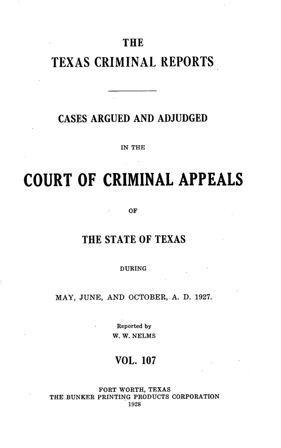 handle is hein.statereports/txcrimrpt0107 and id is 1 raw text is: THE
TEXAS CRIMINAL REPORTS
CASES ARGUED AND ADJUDGED
IN THE
COURT OF CRIMINAL APPEALS
OF
THE STATE OF TEXAS
DURING
MAY, JUNE, AND OCTOBER, A. D. 1927.
Reported by
W. W. NELMS
VOL. 107
FORT WORTH, TEXAS
THE BUNKER PRINTING PRODUCTS CORPORATION
1928


