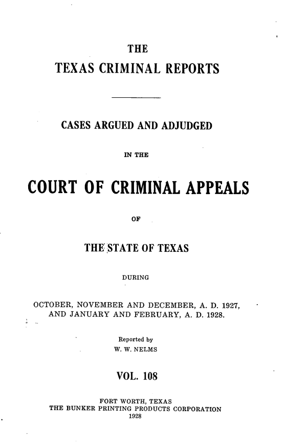handle is hein.statereports/txcrimrpt0108 and id is 1 raw text is: THE

TEXAS CRIMINAL REPORTS
CASES ARGUED AND ADJUDGED
IN THE
COURT OF CRIMINAL APPEALS
OF
THE STATE OF TEXAS
DURING
OCTOBER, NOVEMBER AND DECEMBER, A. D. 1927,
AND JANUARY AND FEBRUARY, A. D. 1928.
Reported by
W. W. NELMS
VOL. 108
FORT WORTH, TEXAS
THE BUNKER PRINTING PRODUCTS CORPORATION
1928


