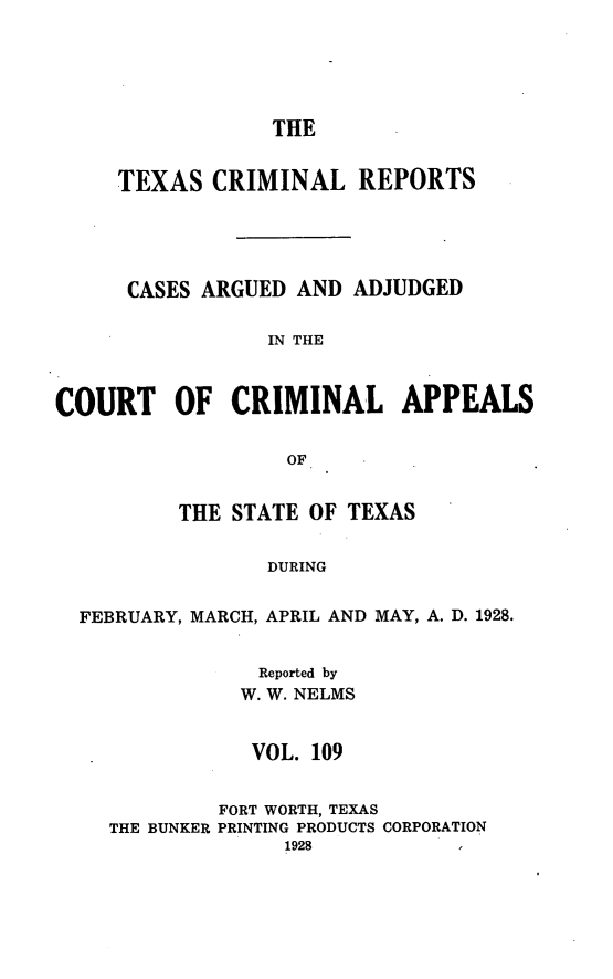 handle is hein.statereports/txcrimrpt0109 and id is 1 raw text is: THE

TEXAS CRIMINAL REPORTS
CASES ARGUED AND ADJUDGED
IN THE
COURT OF CRIMINAL APPEALS
OF
THE STATE OF TEXAS
DURING
FEBRUARY, MARCH, APRIL AND MAY, A. D. 1928.

Reported by
W. W. NELMS
VOL. 109
FORT WORTH, TEXAS
THE BUNKER PRINTING PRODUCTS CORPORATION


