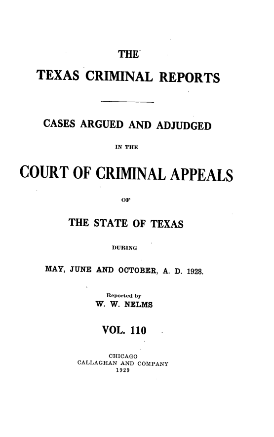 handle is hein.statereports/txcrimrpt0110 and id is 1 raw text is: THE'

TEXAS CRIMINAL REPORTS
CASES ARGUED AND ADJUDGED
IN THE
COURT OF CRIMINAL APPEALS
OF

THE STATE OF TEXAS
DURING
MAY, JUNE AND OCTOBER, A. D. 1928.

Reported by
W. W. NELMS
VOL. 110
CHICAGO
CALLAGHAN AND COMPANY
1929



