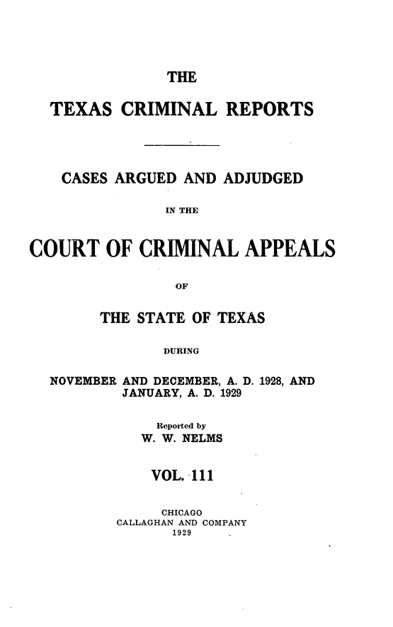 handle is hein.statereports/txcrimrpt0111 and id is 1 raw text is: THE
TEXAS CRIMINAL REPORTS
CASES ARGUED AND ADJUDGED
IN THE
COURT OF CRIMINAL APPEALS
OF
THE STATE OF TEXAS
DURING
NOVEMBER AND DECEMBER, A. D. 1928, AND
JANUARY, A. D. 1929

Reported by
W. W. NELMS
VOL. 111
CHICAGO
CALLAGHAN AND COMPANY
1929


